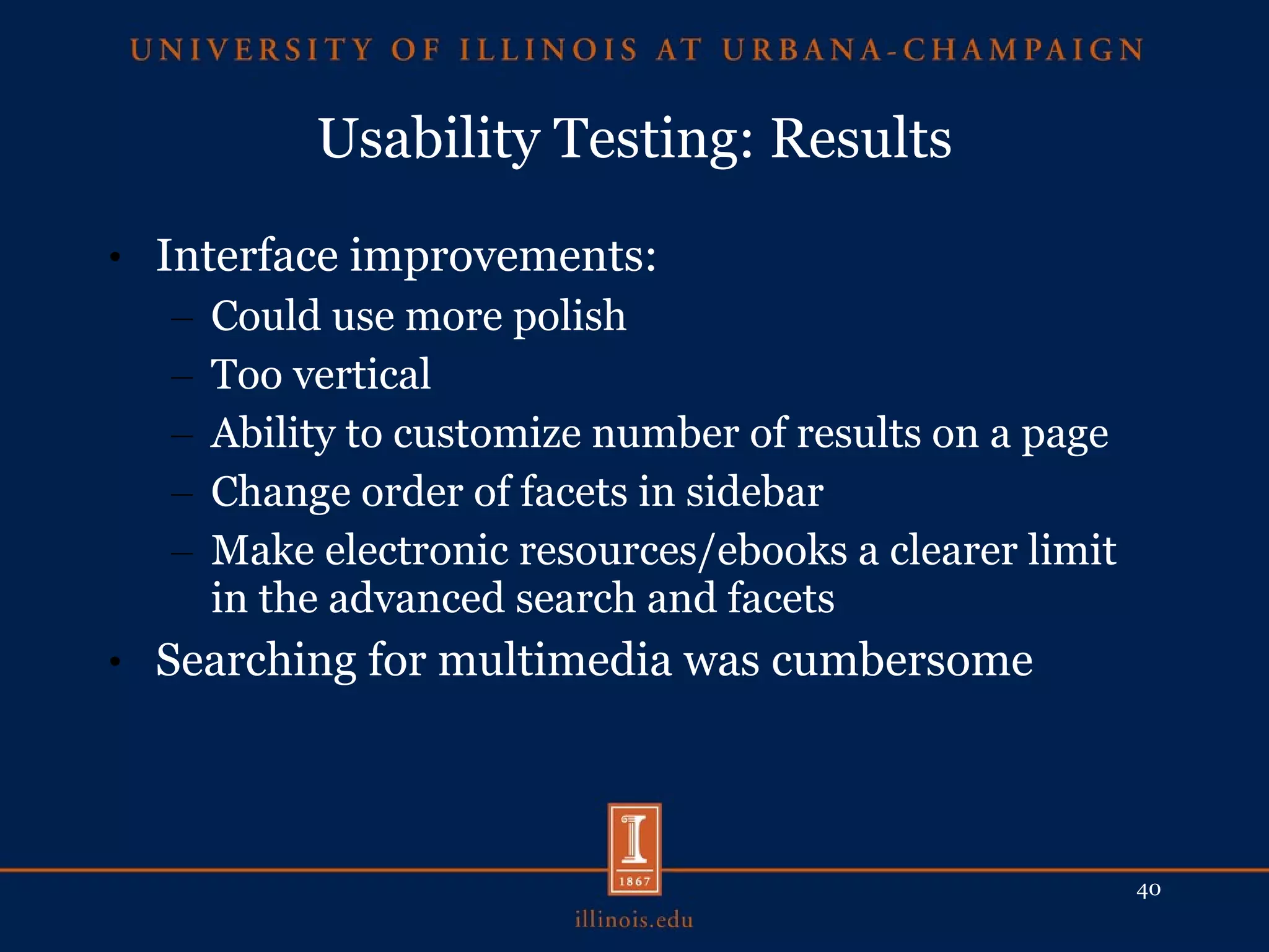 Usability Testing: Results Interface improvements: Could use more polish Too vertical Ability to customize number of results on a page Change order of facets in sidebar Make electronic resources/ebooks a clearer limit in the advanced search and facets Searching for multimedia was cumbersome 