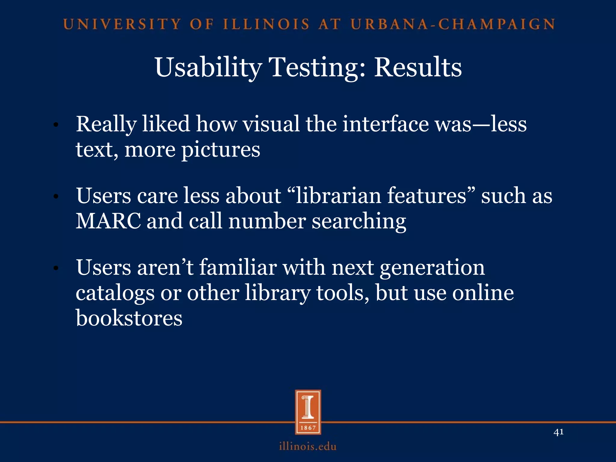 Usability Testing: Results Really liked how visual the interface was—less text, more pictures Users care less about “librarian features” such as MARC and call number searching Users aren’t familiar with next generation catalogs or other library tools, but use online bookstores 
