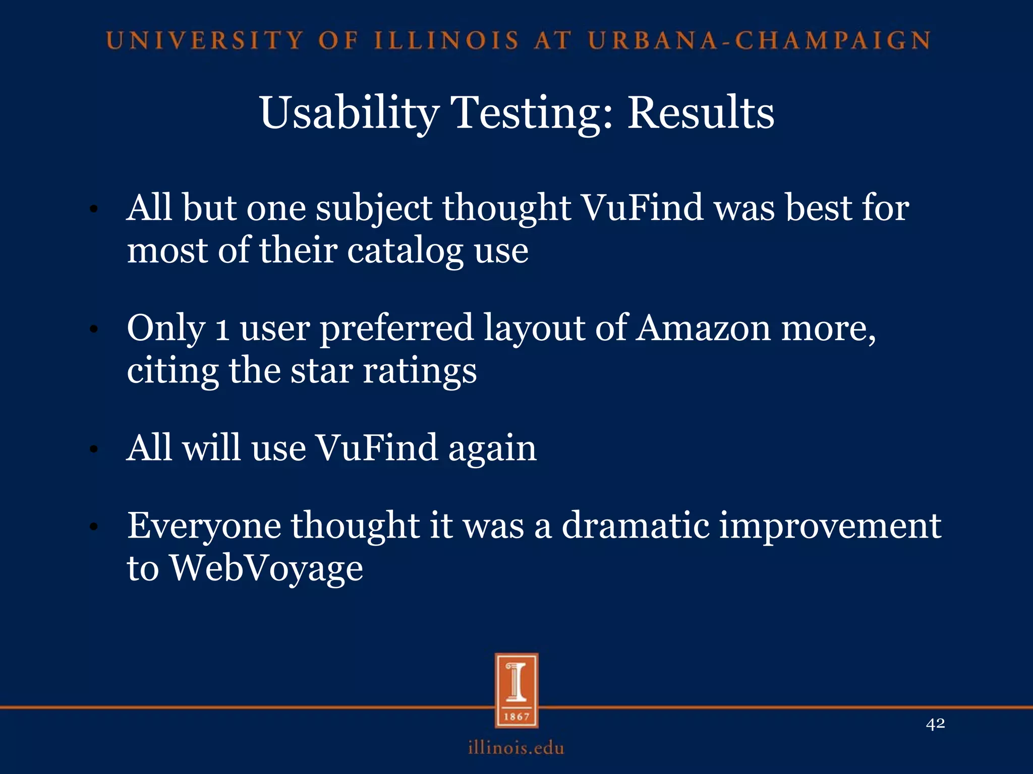 Usability Testing: Results All but one subject thought VuFind was best for most of their catalog use Only 1 user preferred layout of Amazon more, citing the star ratings All will use VuFind again Everyone thought it was a dramatic improvement to WebVoyage 