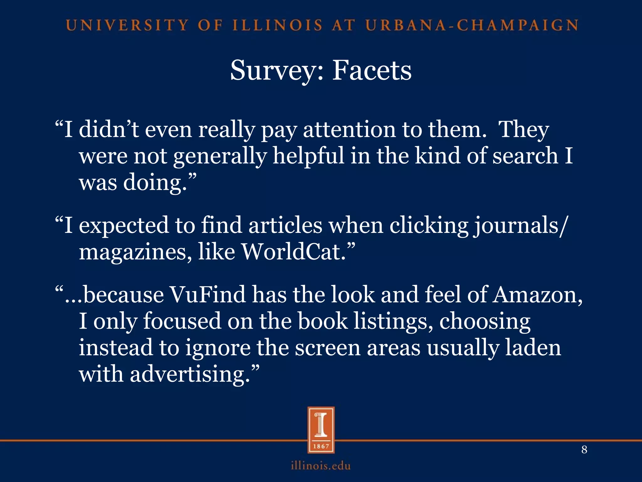 Survey: Facets “ I didn’t even really pay attention to them.  They were not generally helpful in the kind of search I was doing.” “ I expected to find articles when clicking journals/magazines, like WorldCat.” “… because VuFind has the look and feel of Amazon, I only focused on the book listings, choosing instead to ignore the screen areas usually laden with advertising.” 