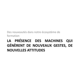 LA PRÉSENCE DES MACHINES QUI
GÉNÈRENT DE NOUVEAUX GESTES, DE
NOUVELLES ATTITUDES
Des nouveautés dans notre écosystème de
formation
 