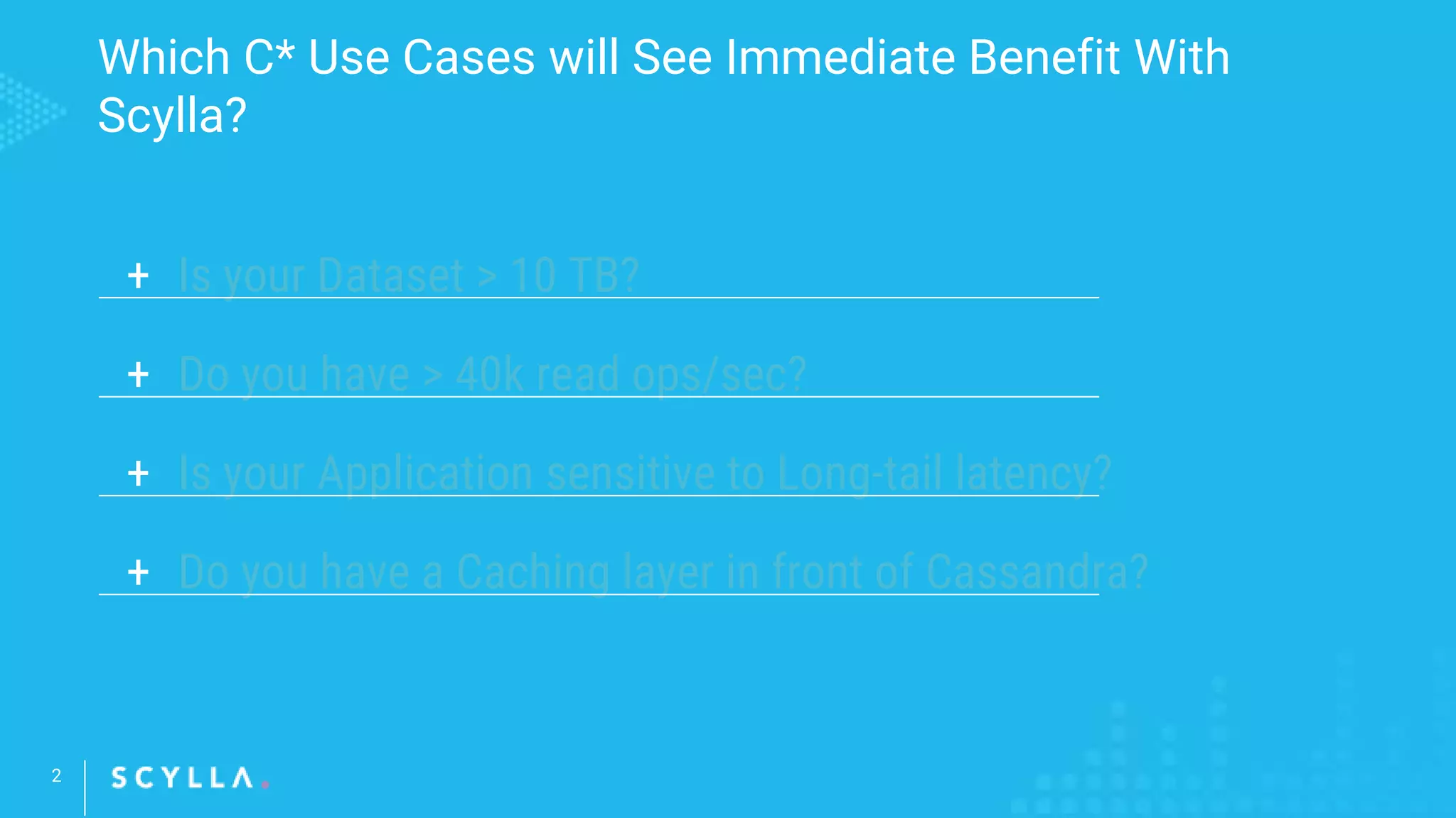 Which C* Use Cases will See Immediate Benefit With
Scylla?
2
+ Is your Dataset > 10 TB?
+ Do you have > 40k read ops/sec?
+ Is your Application sensitive to Long-tail latency?
+ Do you have a Caching layer in front of Cassandra?
 