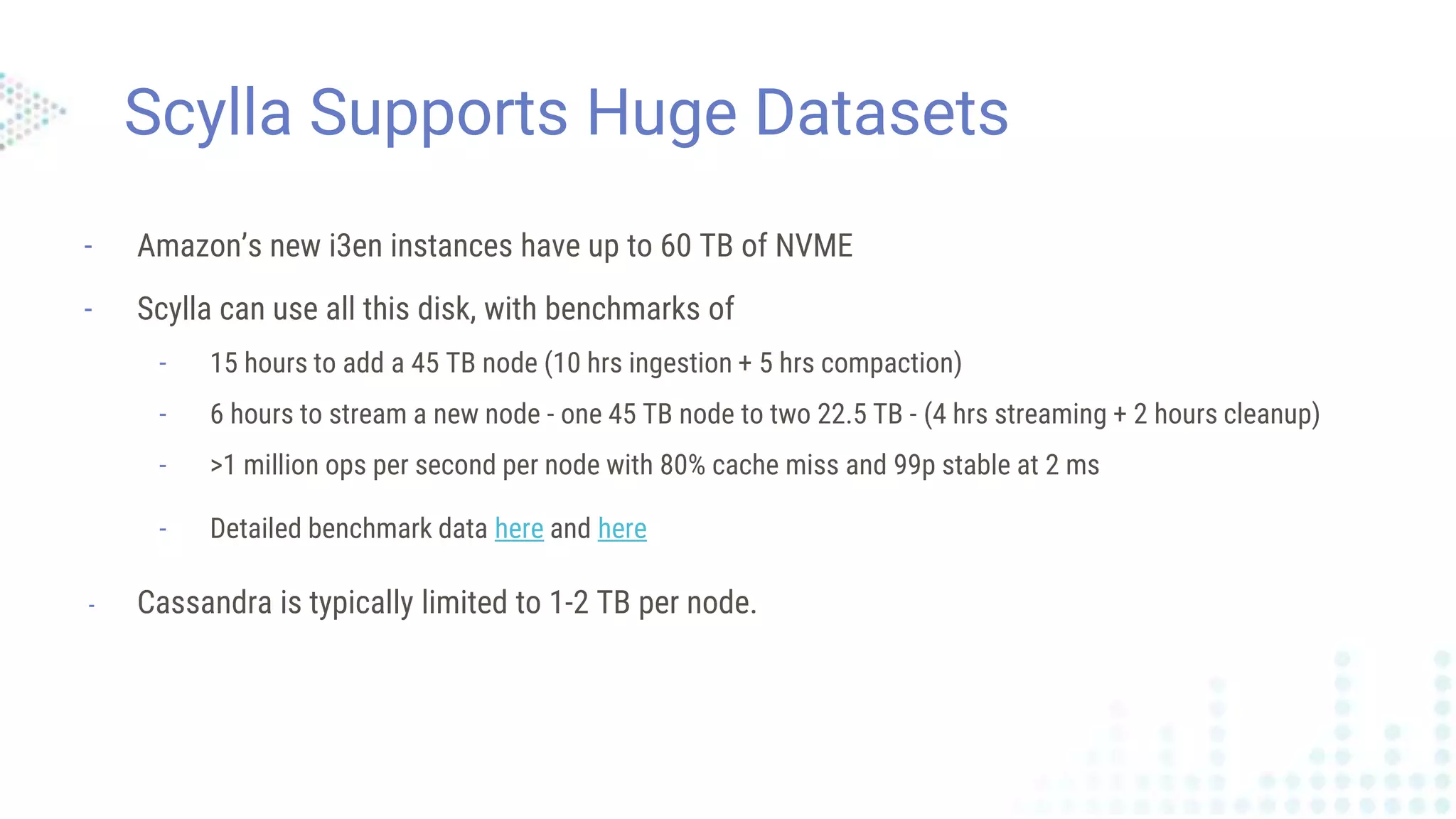 Scylla Supports Huge Datasets
- Amazon’s new i3en instances have up to 60 TB of NVME
- Scylla can use all this disk, with benchmarks of
- 15 hours to add a 45 TB node (10 hrs ingestion + 5 hrs compaction)
- 6 hours to stream a new node - one 45 TB node to two 22.5 TB - (4 hrs streaming + 2 hours cleanup)
- >1 million ops per second per node with 80% cache miss and 99p stable at 2 ms
- Detailed benchmark data here and here
- Cassandra is typically limited to 1-2 TB per node.
 
