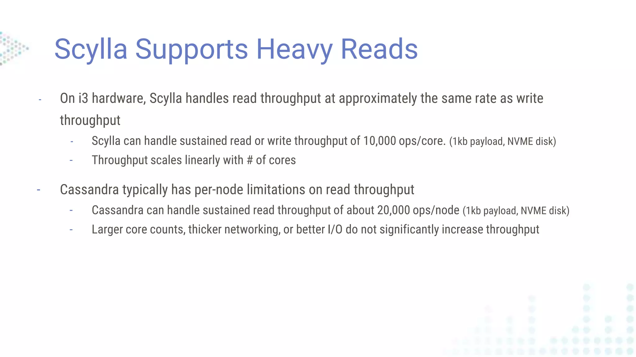 Scylla Supports Heavy Reads
- On i3 hardware, Scylla handles read throughput at approximately the same rate as write
throughput
- Scylla can handle sustained read or write throughput of 10,000 ops/core. (1kb payload, NVME disk)
- Throughput scales linearly with # of cores
- Cassandra typically has per-node limitations on read throughput
- Cassandra can handle sustained read throughput of about 20,000 ops/node (1kb payload, NVME disk)
- Larger core counts, thicker networking, or better I/O do not significantly increase throughput
 