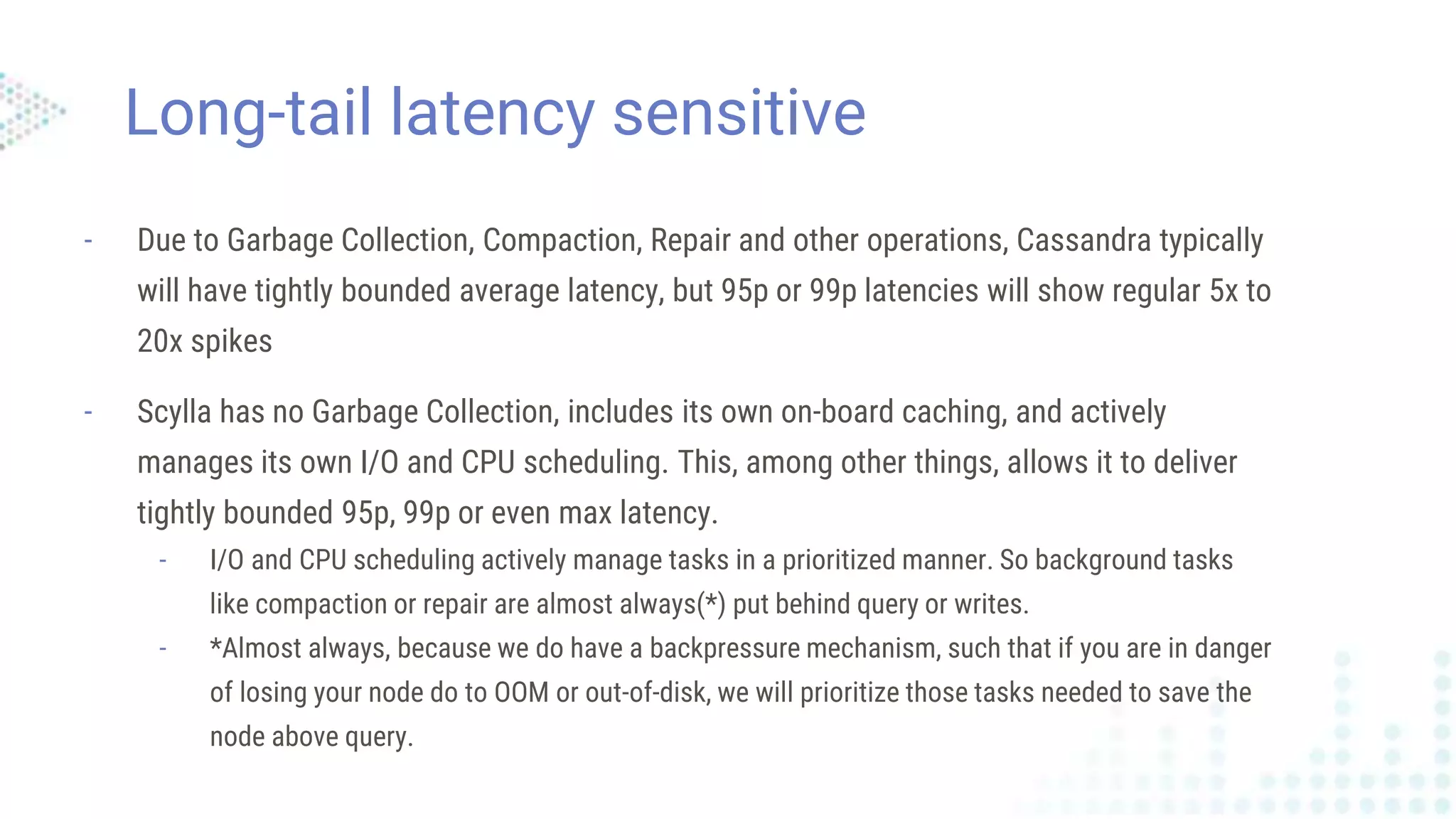 Long-tail latency sensitive
- Due to Garbage Collection, Compaction, Repair and other operations, Cassandra typically
will have tightly bounded average latency, but 95p or 99p latencies will show regular 5x to
20x spikes
- Scylla has no Garbage Collection, includes its own on-board caching, and actively
manages its own I/O and CPU scheduling. This, among other things, allows it to deliver
tightly bounded 95p, 99p or even max latency.
- I/O and CPU scheduling actively manage tasks in a prioritized manner. So background tasks
like compaction or repair are almost always(*) put behind query or writes.
- *Almost always, because we do have a backpressure mechanism, such that if you are in danger
of losing your node do to OOM or out-of-disk, we will prioritize those tasks needed to save the
node above query.
 