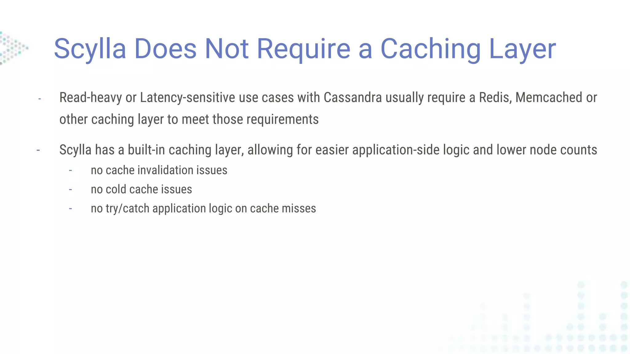 Scylla Does Not Require a Caching Layer
- Read-heavy or Latency-sensitive use cases with Cassandra usually require a Redis, Memcached or
other caching layer to meet those requirements
- Scylla has a built-in caching layer, allowing for easier application-side logic and lower node counts
- no cache invalidation issues
- no cold cache issues
- no try/catch application logic on cache misses
 