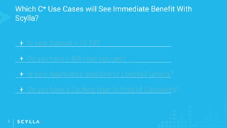Which C* Use Cases will See Immediate Benefit With
Scylla?
2
+ Is your Dataset > 10 TB?
+ Do you have > 40k read ops/sec?
+ Is your Application sensitive to Long-tail latency?
+ Do you have a Caching layer in front of Cassandra?
 