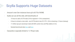 Scylla Supports Huge Datasets
- Amazon’s new i3en instances have up to 60 TB of NVME
- Scylla can use all this disk, with benchmarks of
- 15 hours to add a 45 TB node (10 hrs ingestion + 5 hrs compaction)
- 6 hours to stream a new node - one 45 TB node to two 22.5 TB - (4 hrs streaming + 2 hours cleanup)
- >1 million ops per second per node with 80% cache miss and 99p stable at 2 ms
- Detailed benchmark data here and here
- Cassandra is typically limited to 1-2 TB per node.
 