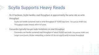 Scylla Supports Heavy Reads
- On i3 hardware, Scylla handles read throughput at approximately the same rate as write
throughput
- Scylla can handle sustained read or write throughput of 10,000 ops/core. (1kb payload, NVME disk)
- Throughput scales linearly with # of cores
- Cassandra typically has per-node limitations on read throughput
- Cassandra can handle sustained read throughput of about 20,000 ops/node (1kb payload, NVME disk)
- Larger core counts, thicker networking, or better I/O do not significantly increase throughput
 