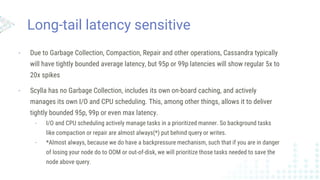 Long-tail latency sensitive
- Due to Garbage Collection, Compaction, Repair and other operations, Cassandra typically
will have tightly bounded average latency, but 95p or 99p latencies will show regular 5x to
20x spikes
- Scylla has no Garbage Collection, includes its own on-board caching, and actively
manages its own I/O and CPU scheduling. This, among other things, allows it to deliver
tightly bounded 95p, 99p or even max latency.
- I/O and CPU scheduling actively manage tasks in a prioritized manner. So background tasks
like compaction or repair are almost always(*) put behind query or writes.
- *Almost always, because we do have a backpressure mechanism, such that if you are in danger
of losing your node do to OOM or out-of-disk, we will prioritize those tasks needed to save the
node above query.
 