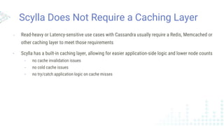 Scylla Does Not Require a Caching Layer
- Read-heavy or Latency-sensitive use cases with Cassandra usually require a Redis, Memcached or
other caching layer to meet those requirements
- Scylla has a built-in caching layer, allowing for easier application-side logic and lower node counts
- no cache invalidation issues
- no cold cache issues
- no try/catch application logic on cache misses
 