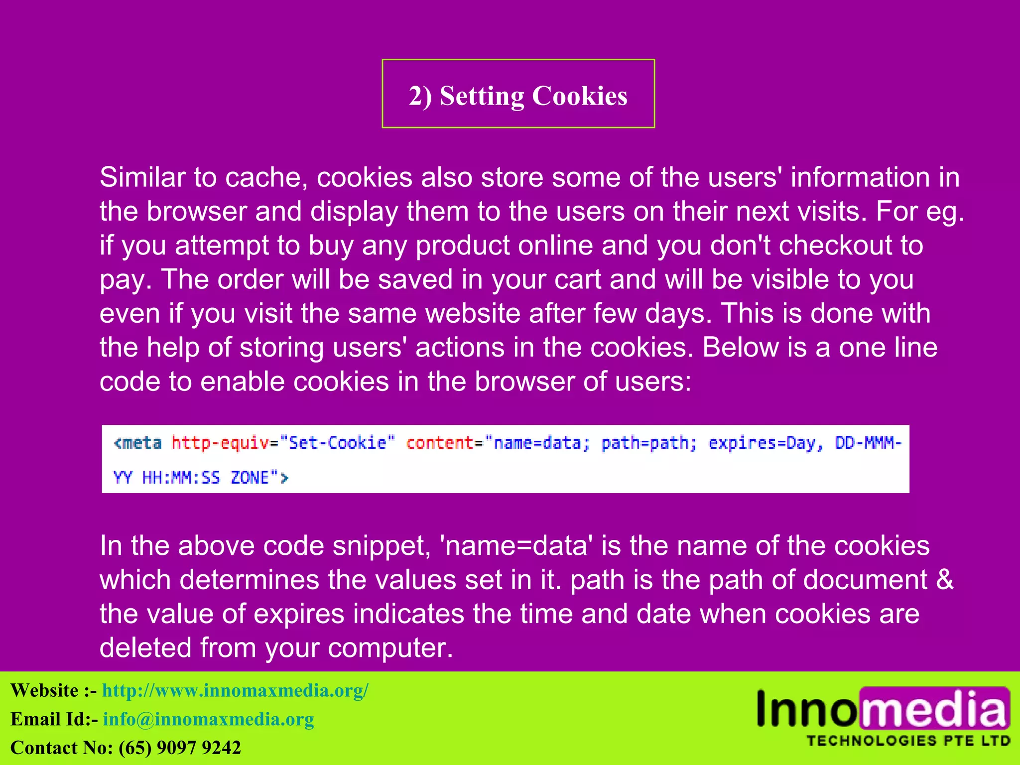 2) Setting Cookies 
Similar to cache, cookies also store some of the users' information in 
the browser and display them to the users on their next visits. For eg. 
if you attempt to buy any product online and you don't checkout to 
pay. The order will be saved in your cart and will be visible to you 
even if you visit the same website after few days. This is done with 
the help of storing users' actions in the cookies. Below is a one line 
code to enable cookies in the browser of users: 
In the above code snippet, 'name=data' is the name of the cookies 
which determines the values set in it. path is the path of document & 
the value of expires indicates the time and date when cookies are 
deleted from your computer. 
Website :- http://www.innomaxmedia.org/ 
Email Id:- info@innomaxmedia.org 
Contact No: (65) 9097 9242 
 