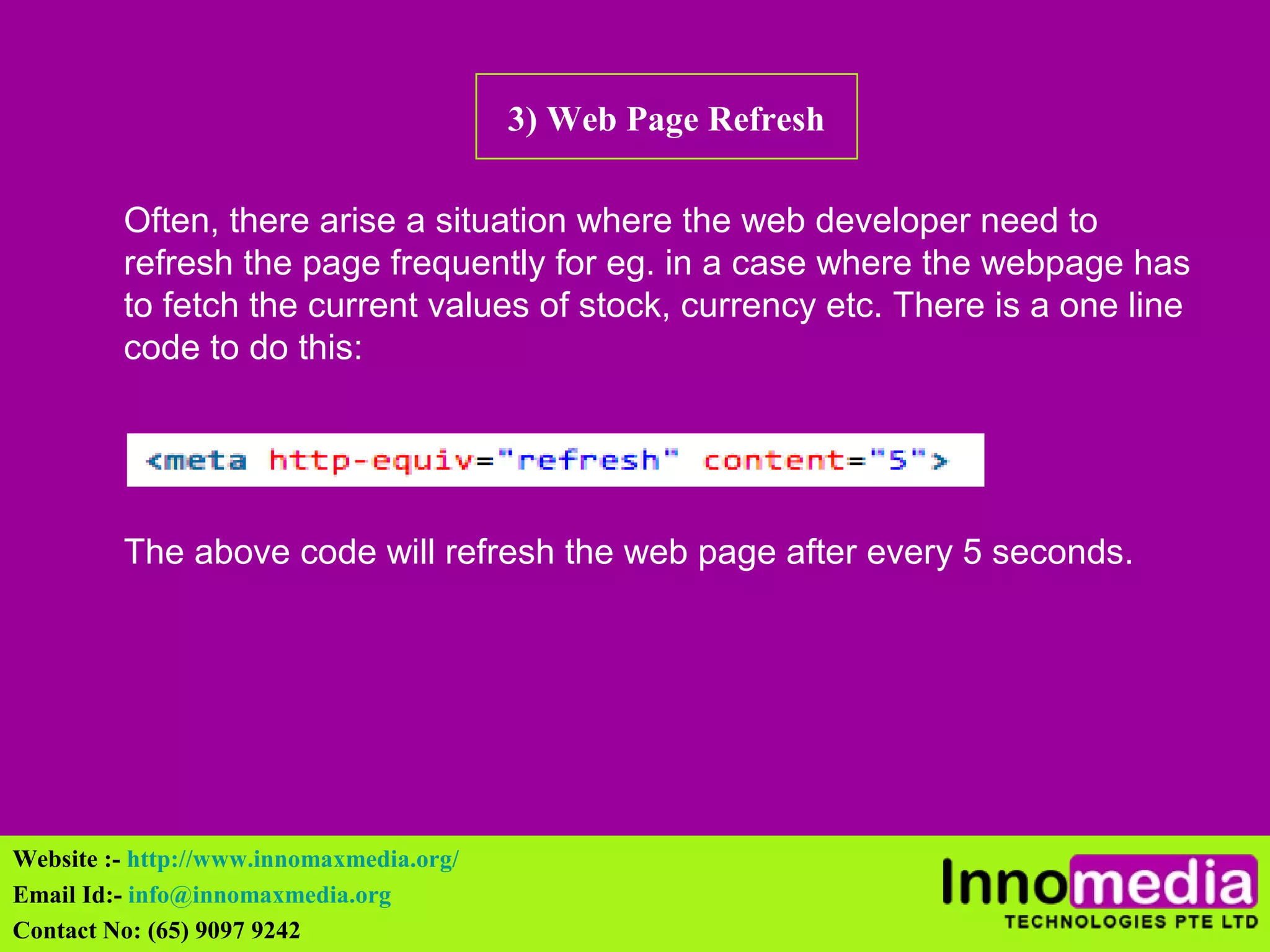 3) Web Page Refresh 
Often, there arise a situation where the web developer need to 
refresh the page frequently for eg. in a case where the webpage has 
to fetch the current values of stock, currency etc. There is a one line 
code to do this: 
The above code will refresh the web page after every 5 seconds. 
Website :- http://www.innomaxmedia.org/ 
Email Id:- info@innomaxmedia.org 
Contact No: (65) 9097 9242 
 
