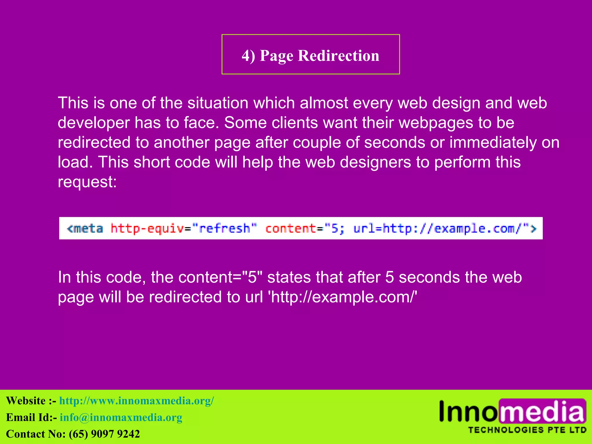4) Page Redirection 
This is one of the situation which almost every web design and web 
developer has to face. Some clients want their webpages to be 
redirected to another page after couple of seconds or immediately on 
load. This short code will help the web designers to perform this 
request: 
In this code, the content="5" states that after 5 seconds the web 
page will be redirected to url 'http://example.com/' 
Website :- http://www.innomaxmedia.org/ 
Email Id:- info@innomaxmedia.org 
Contact No: (65) 9097 9242 
 