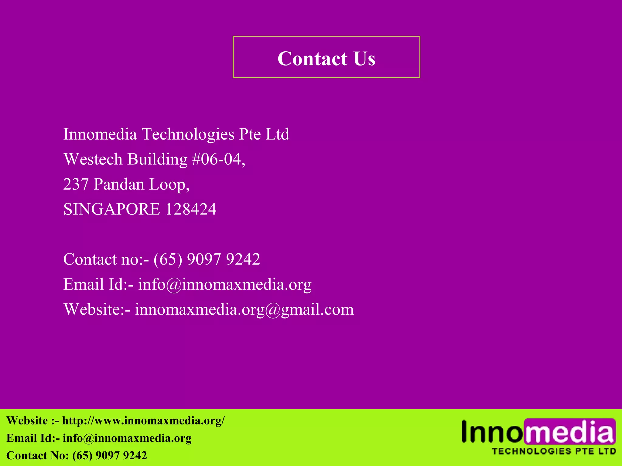Contact Us 
Innomedia Technologies Pte Ltd 
Westech Building #06-04, 
237 Pandan Loop, 
SINGAPORE 128424 
Contact no:- (65) 9097 9242 
Email Id:- info@innomaxmedia.org 
Website:- innomaxmedia.org@gmail.com 
Website :- http://www.innomaxmedia.org/ 
Email Id:- info@innomaxmedia.org 
Contact No: (65) 9097 9242 
