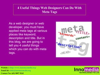 4 Useful Things Web Designers Can Do With 
Meta Tags 
As a web designer or web 
developer, you must have 
applied meta tags at various 
places like keyword, 
description and title. But in 
this blog, we are going to 
tell you 4 useful things 
which you can do with meta 
tags. 
Website :- http://www.innomaxmedia.org/ 
Email Id:- info@innomaxmedia.org 
Contact No: (65) 9097 9242 
 