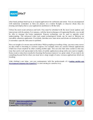 other hand, perhaps build up an on-request application for craftsmen and artists. You are encompassed
with numerous contenders as there are players on a similar thought, so discover where they are
missing and display that as your application usefulness to fill the hole.
Utilize the most recent advances and tools: One must be refreshed with the most recent updates and
innovations with the pattern. For instance, with the latest techniques of Augmented Reality, you would
be able to manage the home equipment. Beacon technology can be used to upgrade retail
understanding. The advanced video and sound technological trends can be used to fabricate an
incredible education application. Everybody cherishes new innovation and clients are stunned by how
it can make a specific task easier to perform.
Have an insight of overseas successful ideas: While googling or reading a blog, you may come across
an idea which is booming in overseas regions. For example, there are various Chinese applications
which have been inspired by other existing mobile apps. You can also find some exclusive idea any
time that can be well represented in the form of mobile applications along with your creative insights.
Some creative ideas have resulted in boosting the business turnover to a great extent. If you want to do
something beyond the box then you must have a deep insight of some overseas applications which are
trending.
After drafting your ideas, you can communicate with the professionals of a leading mobile app
development company like Apps24x7, to start earning in a smarter way.
Website: http://www.apps24x7.com/
Email: contact@apps24x7.com
Contact No: +1-917-338-7987
Follow Us:
 