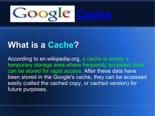 Cache What is a  Cache ? According to en.wikipedia.org,  a cache is simply a temporary storage area where frequently accessed data can be stored for rapid access.  After these data have been stored in the Google's cache, they can be accessed easily (called the cached copy, or cached version) for future purposes.  