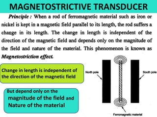 MAGNETOSTRICTIVE TRANSDUCER
.
Change in length is independent of
the direction of the magnetic field
But depend only on the
magnitude of the field and
Nature of the material
 