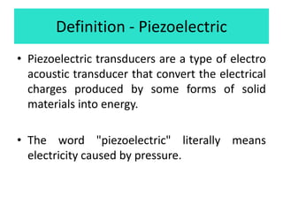 Definition - Piezoelectric
• Piezoelectric transducers are a type of electro
acoustic transducer that convert the electrical
charges produced by some forms of solid
materials into energy.
• The word "piezoelectric" literally means
electricity caused by pressure.
 