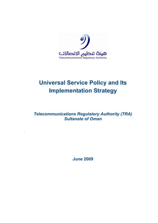Universal Service Policy and Its
Implementation Strategy
Telecommunications Regulatory Authority (TRA)
Sultanate of Oman
`
June 2009
 