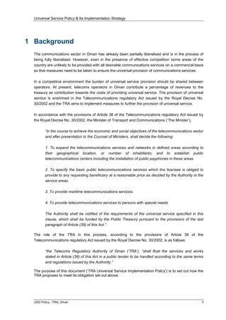 Universal Service Policy & Its Implementation Strategy
USO Policy - TRA, Oman 3
1 Background
The communications sector in Oman has already been partially liberalised and is in the process of
being fully liberalised. However, even in the presence of effective competition some areas of the
country are unlikely to be provided with all desirable communications services on a commercial basis
so that measures need to be taken to ensure the universal provision of communications services.
In a competitive environment the burden of universal service provision should be shared between
operators. At present, telecoms operators in Oman contribute a percentage of revenues to the
treasury as contribution towards the costs of providing universal service. The provision of universal
service is enshrined in the Telecommunications regulatory Act issued by the Royal Decree No.
30/2002 and the TRA aims to implement measures to further the provision of universal service.
In accordance with the provisions of Article 38 of the Telecommunications regulatory Act issued by
the Royal Decree No. 30/2002, the Minister of Transport and Communications (‘The Minster’),
“in the course to achieve the economic and social objectives of the telecommunications sector
and after presentation to the Counsel of Ministers, shall decide the following:
1. To expand the telecommunications services and networks in defined areas according to
their geographical location, or number of inhabitants; and to establish public
telecommunications centers including the installation of public payphones in these areas.
2. To specify the basic public telecommunications services which the licensee is obliged to
provide to any requesting beneficiary at a reasonable price as decided by the Authority in the
service areas.
3. To provide maritime telecommunications services.
4. To provide telecommunications services to persons with special needs.
The Authority shall be notified of the requirements of the universal service specified in this
clause, which shall be funded by the Public Treasury pursuant to the provisions of the last
paragraph of Article (39) of this Act.”
The role of the TRA in this process, according to the provisions of Article 38 of the
Telecommunications regulatory Act issued by the Royal Decree No. 30/2002, is as follows:
“the Telecoms Regulatory Authority of Oman („TRA‟), “shall float the services and works
stated in Article (38) of this Act in a public tender to be handled according to the same terms
and regulations issued by the Authority.”
The purpose of this document (‘TRA Universal Service Implementation Policy’) is to set out how the
TRA proposes to meet its obligation set out above.
 