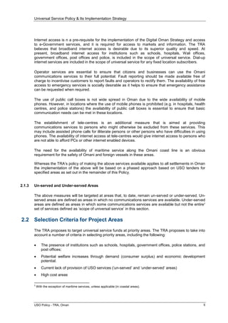 Universal Service Policy & Its Implementation Strategy
USO Policy - TRA, Oman 5
Internet access is n a pre-requisite for the implementation of the Digital Oman Strategy and access
to e-Government services, and it is required for access to markets and information. The TRA
believes that broadband internet access is desirable due to its superior quality and speed. At
present, broadband internet access for institutions such as schools, hospitals, Wali offices,
government offices, post offices and police, is included in the scope of universal service. Dial-up
internet services are included in the scope of universal service for any fixed location subscribers.
Operator services are essential to ensure that citizens and businesses can use the Omani
communications services to their full potential. Fault reporting should be made available free of
charge to incentivise customers to report faults and operators to rectify them. The availability of free
access to emergency services is socially desirable as it helps to ensure that emergency assistance
can be requested when required.
The use of public call boxes is not wide spread in Oman due to the wide availability of mobile
phones. However, in locations where the use of mobile phones is prohibited (e.g. in hospitals, health
centres, and police stations) the availability of public call boxes is essential to ensure that basic
communication needs can be met in these locations.
The establishment of tele-centres is an additional measure that is aimed at providing
communications services to persons who might otherwise be excluded from these services. This
may include assisted phone calls for illiterate persons or other persons who have difficulties in using
phones. The availability of internet access at tele-centres would give internet access to persons who
are not able to afford PCs or other internet enabled devices.
The need for the availability of maritime service along the Omani coast line is an obvious
requirement for the safety of Omani and foreign vessels in these areas.
Whereas the TRA’s policy of making the above services available applies to all settlements in Oman
the implementation of the above will be based on a phased approach based on USO tenders for
specified areas as set out in the remainder of this Policy.
2.1.3 Un-served and Under-served Areas
The above measures will be targeted at areas that, to date, remain un-served or under-served. Un-
served areas are defined as areas in which no communications services are available. Under-served
areas are defined as areas in which some communications services are available but not the entire2
set of services defined as ‘scope of universal service’ in this section.
2.2 Selection Criteria for Project Areas
The TRA proposes to target universal service funds at priority areas. The TRA proposes to take into
account a number of criteria in selecting priority areas, including the following:
 The presence of institutions such as schools, hospitals, government offices, police stations, and
post offices;
 Potential welfare increases through demand (consumer surplus) and economic development
potential.
 Current lack of provision of USO services (‘un-served’ and ‘under-served’ areas)
 High cost areas
2
With the exception of maritime services, unless applicable (in coastal areas).
 