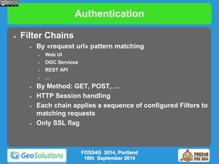 Authentication 
 Filter Chains 
 By «request url» pattern matching 
 Web UI 
 OGC Services 
 REST API 
 … 
 By Method: GET, POST, … 
 HTTP Session handling 
 Each chain applies a sequence of configured Filters to 
matching requests 
 Only SSL flag 
FOSS4G 2014, Portland 
10th September 2014 
 