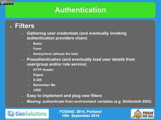 Authentication 
 Filters 
 Gathering user credentials (and eventually invoking 
authentication providers chain) 
 Basic 
 Form 
 Anonymous (always the last) 
 Preauthentication (and eventually load user details from 
user/group and/or role service) 
 HTTP Header 
 Digest 
 X.509 
 Remember Me 
 J2EE 
 Easy to implement and plug new filters 
 Missing: authenticate from environment variables (e.g. Shibboleth SSO) 
FOSS4G 2014, Portland 
10th September 2014 
 