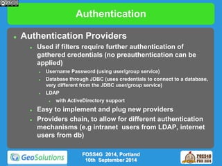 Authentication 
 Authentication Providers 
 Used if filters require further authentication of 
gathered credentials (no preauthentication can be 
applied) 
 Username Password (using user/group service) 
 Database through JDBC (uses credentials to connect to a database, 
very different from the JDBC user/group service) 
 LDAP 
 with ActiveDirectory support 
 Easy to implement and plug new providers 
 Providers chain, to allow for different authentication 
mechanisms (e.g intranet users from LDAP, internet 
users from db) 
FOSS4G 2014, Portland 
10th September 2014 
 