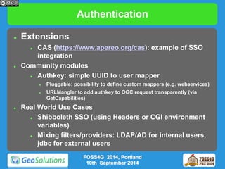 Authentication 
 Extensions 
 CAS (https://www.apereo.org/cas): example of SSO 
integration 
 Community modules 
 Authkey: simple UUID to user mapper 
 Pluggable: possibility to define custom mappers (e.g. webservices) 
 URLMangler to add authkey to OGC request transparently (via 
GetCapabilities) 
 Real World Use Cases 
 Shibboleth SSO (using Headers or CGI environment 
variables) 
 Mixing filters/providers: LDAP/AD for internal users, 
jdbc for external users 
FOSS4G 2014, Portland 
10th September 2014 
 