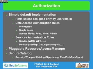 Authorization 
 Simple default implementation 
 Permissions assigned only by user role(s) 
 Data Access Authorization Rules 
 Workspace 
 Single Layer 
 Access Mode: Read, Write, Admin 
 Services Authorization Rules 
 Service (WMS, WFS, …) 
 Method (GetMap, GetLegendGraphic, …) 
 Pluggable ResourceAccessManager 
 SecureCatalog 
 Security Wrapped Catalog Objects (e.g. ReadOnlyDataStore) 
FOSS4G 2014, Portland 
10th September 2014 
 
