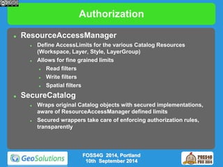 Authorization 
 ResourceAccessManager 
 Define AccessLimits for the various Catalog Resources 
(Workspace, Layer, Style, LayerGroup) 
 Allows for fine grained limits 
 Read filters 
 Write filters 
 Spatial filters 
 SecureCatalog 
 Wraps original Catalog objects with secured implementations, 
aware of ResourceAccessManager defined limits 
 Secured wrappers take care of enforcing authorization rules, 
transparently 
FOSS4G 2014, Portland 
10th September 2014 
 