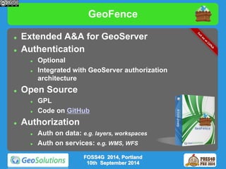 GeoFence 
 Extended A&A for GeoServer 
 Authentication 
 Optional 
 Integrated with GeoServer authorization 
architecture 
 Open Source 
 GPL 
 Code on GitHub 
 Authorization 
 Auth on data: e.g. layers, workspaces 
 Auth on services: e.g. WMS, WFS 
FOSS4G 2014, Portland 
10th September 2014 
 