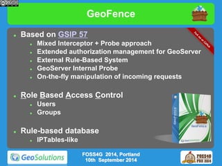GeoFence 
 Based on GSIP 57 
 Mixed Interceptor + Probe approach 
 Extended authorization management for GeoServer 
 External Rule-Based System 
 GeoServer Internal Probe 
 On-the-fly manipulation of incoming requests 
 Role Based Access Control 
 Users 
 Groups 
 Rule-based database 
 IPTables-like 
FOSS4G 2014, Portland 
10th September 2014 
 