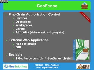 GeoFence 
 Fine Grain Authorization Control 
 Services 
 Operations 
 Workspaces 
 Layers 
 Attributes (alphanumeric and geospatial) 
 External Web Application 
 REST Interface 
 GUI 
 Scalable 
 1 GeoFence controls N GeoServer cluster 
FOSS4G 2014, Portland 
10th September 2014 
 