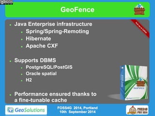 GeoFence 
 Java Enterprise infrastructure 
 Spring/Spring-Remoting 
 Hibernate 
 Apache CXF 
 Supports DBMS 
 PostgreSQL/PostGIS 
 Oracle spatial 
 H2 
 Performance ensured thanks to 
a fine-tunable cache 
FOSS4G 2014, Portland 
10th September 2014 
 