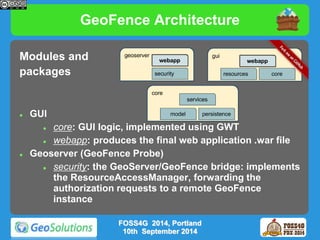 GeoFence Architecture 
Modules and 
packages 
 GUI 
 core: GUI logic, implemented using GWT 
 webapp: produces the final web application .war file 
 Geoserver (GeoFence Probe) 
 security: the GeoServer/GeoFence bridge: implements 
the ResourceAccessManager, forwarding the 
authorization requests to a remote GeoFence 
instance 
FOSS4G 2014, Portland 
10th September 2014 
 