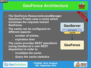 GeoFence Architecture 
 The GeoFence ResourceAccessManager 
(Geofence Probe) uses a cache which 
minimizes the requests toward 
GeoFence. 
 The cache can be configured on 
different aspects: 
 number of entries, 
 expiration time 
 The cache provides REST operations 
(using GeoServer’s own REST 
dispatcher) in order to 
 Invalidate the cache 
 Query the cache statistics 
FOSS4G 2014, Portland 
10th September 2014 
 
