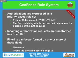 GeoFence Rule System 
 Authorizations are expressed as a 
priority-based rule set 
 Type of Rules are ALLOW/DENY/LIMIT 
 The first matching rule is the one that determines the 
outcome of the auth request 
 Incoming authorization requests are transformed 
in a rule filter 
 Filtering can be performed on one or more of 
these fields: 
 Username 
 Group the provided user belongs to 
FOSS4G 2014, Portland 
10th September 2014 
 