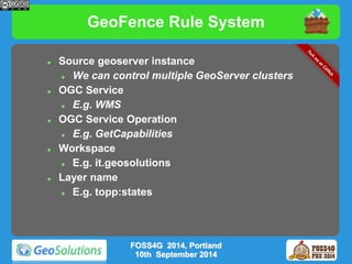 GeoFence Rule System 
 Source geoserver instance 
 We can control multiple GeoServer clusters 
 OGC Service 
 E.g. WMS 
 OGC Service Operation 
 E.g. GetCapabilities 
 Workspace 
 E.g. it.geosolutions 
 Layer name 
 E.g. topp:states 
FOSS4G 2014, Portland 
10th September 2014 
 