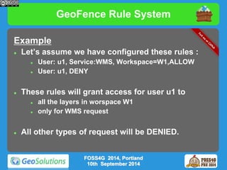 GeoFence Rule System 
Example 
 Let’s assume we have configured these rules : 
 User: u1, Service:WMS, Workspace=W1,ALLOW 
 User: u1, DENY 
 These rules will grant access for user u1 to 
 all the layers in worspace W1 
 only for WMS request 
 All other types of request will be DENIED. 
FOSS4G 2014, Portland 
10th September 2014 
 