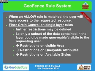 GeoFence Rule System 
 When an ALLOW rule is matched, the user will 
have access to the requested resource. 
 Finer Grain Control on single layer rules 
 further restrictions may be defined 
 i.e only a subset of the data contained in the 
layer could be made queryeable/visibile to the 
requesting user 
  Restrictions on visible Area 
  Restrictions on Queryable Attributes 
  Restrictions on Available Styles 
FOSS4G 2014, Portland 
10th September 2014 
 