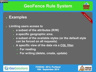 GeoFence Rule System 
 Examples 
 Limiting users access to 
 a subset of the attributes (R/W) 
 a specific geographic area. 
 a subset of the available styles (or the default style 
can be forced on all requests) 
 A specific view of the data via a CQL filter 
 For reading 
 For writing (delete, create, update) 
FOSS4G 2014, Portland 
10th September 2014 
 