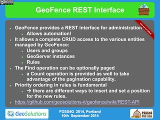 GeoFence REST Interface 
 GeoFence provides a REST interface for administration 
 Allows automation! 
 It allows a complete CRUD access to the various entities 
managed by GeoFence: 
 Users and groups 
 GeoServer instances 
 Rules 
 The Find operation can be optionally paged 
 a Count operation is provided as well to take 
advantage of the pagination capability. 
 Priority ordering in rules is fundamental 
  there are different ways to insert and set a position 
for the new rules. 
 https://github.com/geosolutions-it/geofence/wiki/REST-API 
FOSS4G 2014, Portland 
10th September 2014 
 
