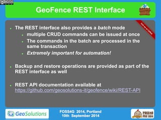 GeoFence REST Interface 
 The REST interface also provides a batch mode 
 multiple CRUD commands can be issued at once 
 The commands in the batch are processed in the 
same transaction 
 Extremely important for automation! 
 Backup and restore operations are provided as part of the 
REST interface as well 
 REST API documentation available at 
https://github.com/geosolutions-it/geofence/wiki/REST-API 
FOSS4G 2014, Portland 
10th September 2014 
 