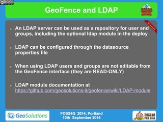 GeoFence and LDAP 
 An LDAP server can be used as a repository for user and 
groups, including the optional ldap module in the deploy 
 LDAP can be configured through the datasource 
properties file 
 When using LDAP users and groups are not editable from 
the GeoFence interface (they are READ-ONLY) 
 LDAP module documentation at 
https://github.com/geosolutions-it/geofence/wiki/LDAP-module 
FOSS4G 2014, Portland 
10th September 2014 
 