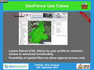 GeoFence Use Cases 
 Layers filtered (CQL filters) by user profile to constrain 
access to advanced functionality 
 Possibility of spatial filters to allow regional access only 
FOSS4G 2014, Portland 
10th September 2014 
Destination 
 