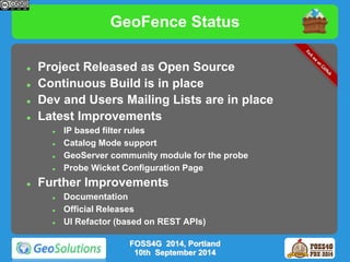 GeoFence Status 
 Project Released as Open Source 
 Continuous Build is in place 
 Dev and Users Mailing Lists are in place 
 Latest Improvements 
 IP based filter rules 
 Catalog Mode support 
 GeoServer community module for the probe 
 Probe Wicket Configuration Page 
 Further Improvements 
FOSS4G 2014, Portland 
10th September 2014 
 Documentation 
 Official Releases 
 UI Refactor (based on REST APIs) 
 