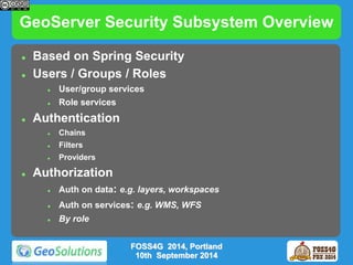GeoServer Security Subsystem Overview 
 Based on Spring Security 
 Users / Groups / Roles 
 User/group services 
 Role services 
 Authentication 
 Chains 
 Filters 
 Providers 
 Authorization 
 Auth on data: e.g. layers, workspaces 
 Auth on services: e.g. WMS, WFS 
 By role 
FOSS4G 2014, Portland 
10th September 2014 
 